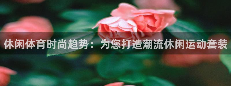 678体育官网：休闲体育时尚趋势：为您打造潮流休闲运动套装